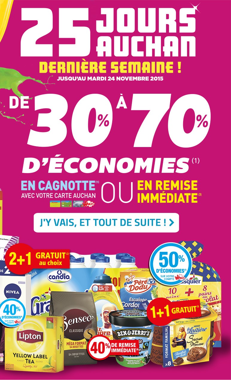 25 JOURS AUCHAN Dernière semaine ! Jusqu'au mardi 24 novembre 2015, de 30% à 70% d'économies(1) en cagnotte(1) avec votre carte Auchan ou en remise immédiate(3), J'y vais, et tout de suite ! >